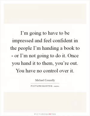 I’m going to have to be impressed and feel confident in the people I’m handing a book to - or I’m not going to do it. Once you hand it to them, you’re out. You have no control over it Picture Quote #1