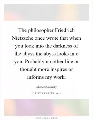 The philosopher Friedrich Nietzsche once wrote that when you look into the darkness of the abyss the abyss looks into you. Probably no other line or thought more inspires or informs my work Picture Quote #1