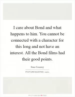 I care about Bond and what happens to him. You cannot be connected with a character for this long and not have an interest. All the Bond films had their good points Picture Quote #1