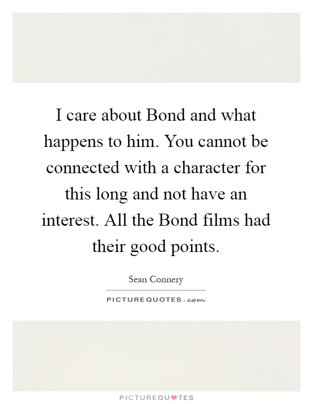 I care about Bond and what happens to him. You cannot be connected with a character for this long and not have an interest. All the Bond films had their good points Picture Quote #1