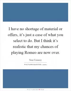 I have no shortage of material or offers, it’s just a case of what you select to do. But I think it’s realistic that my chances of playing Romeo are now over Picture Quote #1