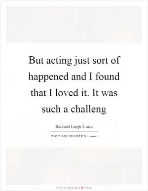 But acting just sort of happened and I found that I loved it. It was such a challeng Picture Quote #1