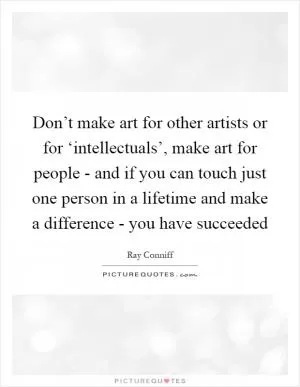 Don’t make art for other artists or for ‘intellectuals’, make art for people - and if you can touch just one person in a lifetime and make a difference - you have succeeded Picture Quote #1