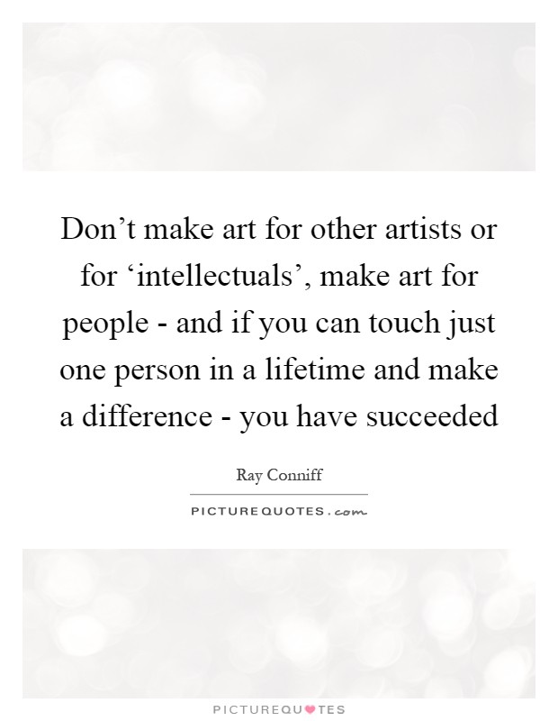 Don't make art for other artists or for ‘intellectuals', make art for people - and if you can touch just one person in a lifetime and make a difference - you have succeeded Picture Quote #1