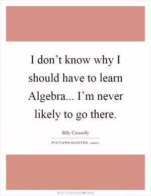 I don’t know why I should have to learn Algebra... I’m never likely to go there Picture Quote #1