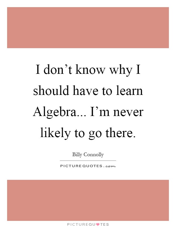 I don't know why I should have to learn Algebra... I'm never likely to go there Picture Quote #1