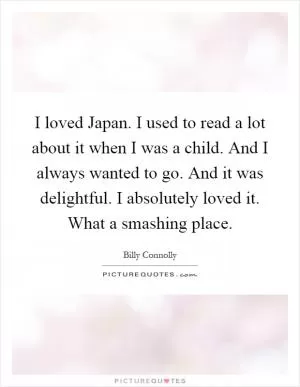 I loved Japan. I used to read a lot about it when I was a child. And I always wanted to go. And it was delightful. I absolutely loved it. What a smashing place Picture Quote #1