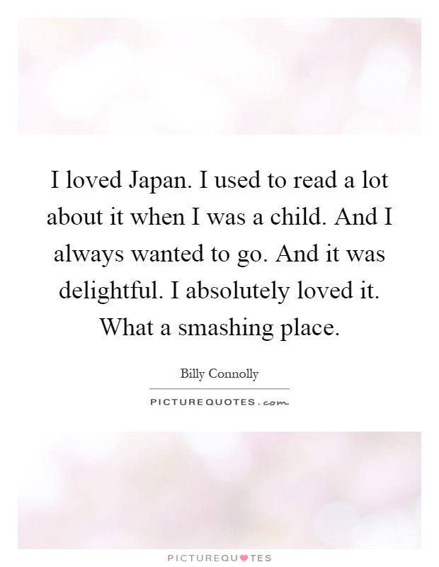 I loved Japan. I used to read a lot about it when I was a child. And I always wanted to go. And it was delightful. I absolutely loved it. What a smashing place Picture Quote #1