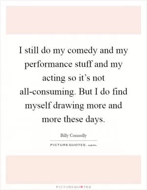 I still do my comedy and my performance stuff and my acting so it’s not all-consuming. But I do find myself drawing more and more these days Picture Quote #1