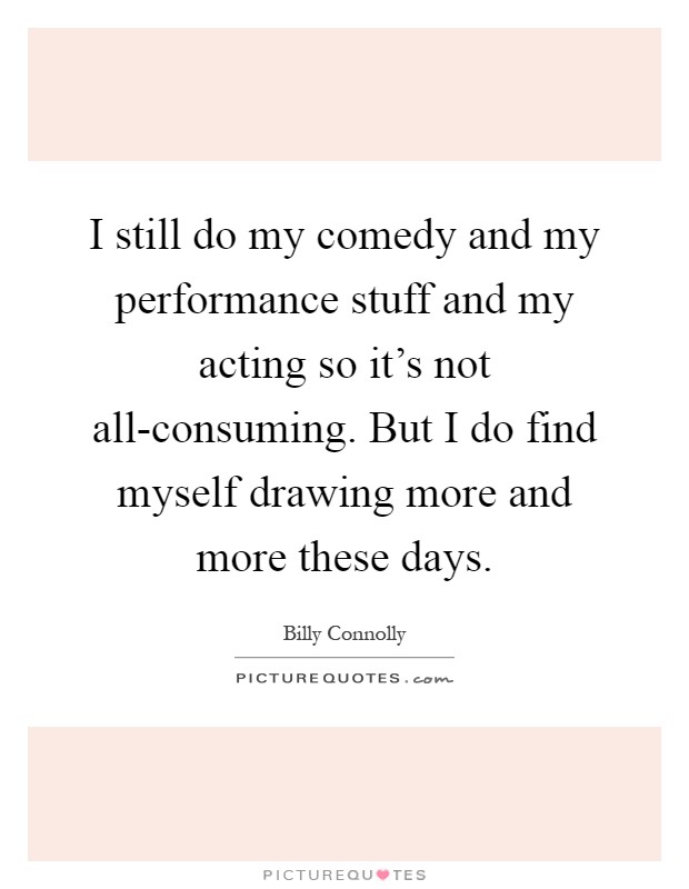 I still do my comedy and my performance stuff and my acting so it's not all-consuming. But I do find myself drawing more and more these days Picture Quote #1