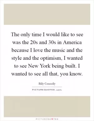 The only time I would like to see was the 20s and 30s in America because I love the music and the style and the optimism, I wanted to see New York being built. I wanted to see all that, you know Picture Quote #1