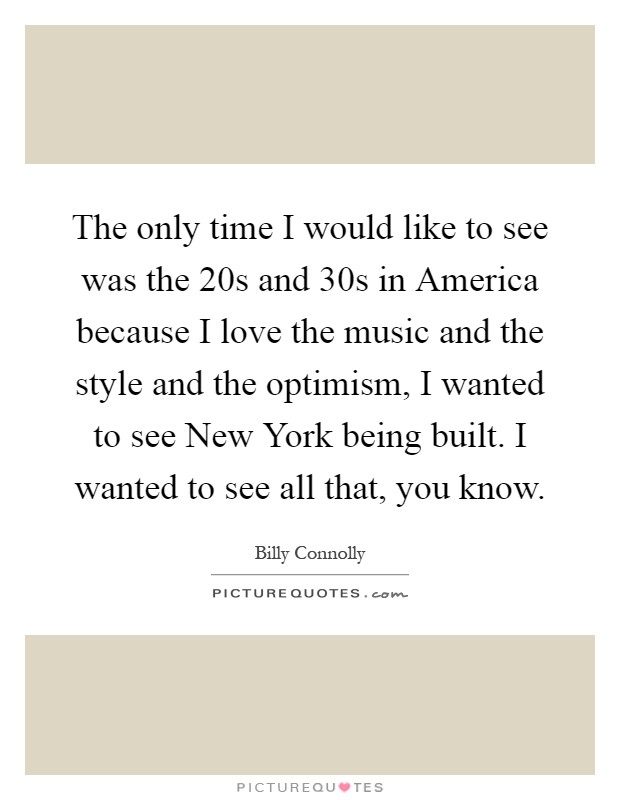 The only time I would like to see was the 20s and 30s in America because I love the music and the style and the optimism, I wanted to see New York being built. I wanted to see all that, you know Picture Quote #1