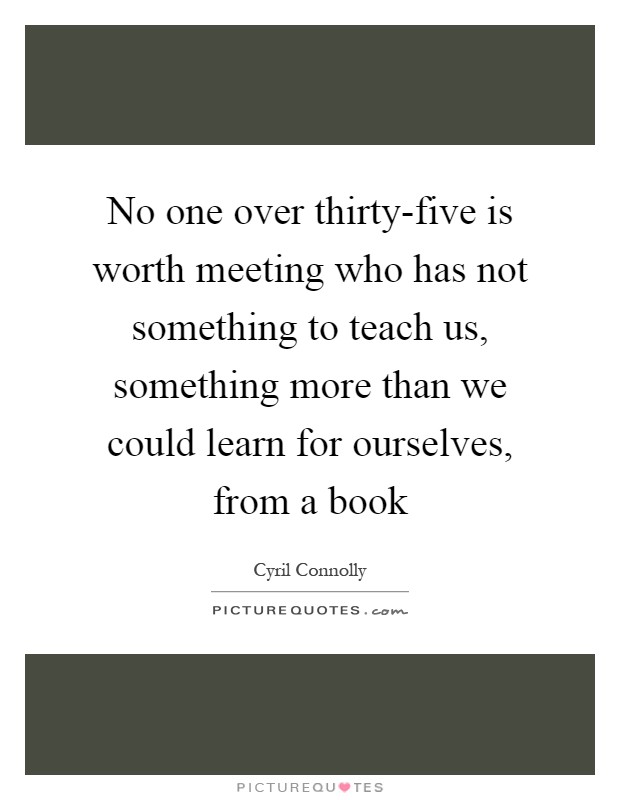 No one over thirty-five is worth meeting who has not something to teach us, something more than we could learn for ourselves, from a book Picture Quote #1