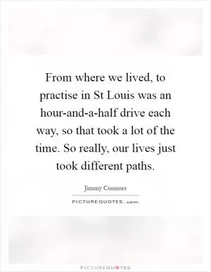 From where we lived, to practise in St Louis was an hour-and-a-half drive each way, so that took a lot of the time. So really, our lives just took different paths Picture Quote #1