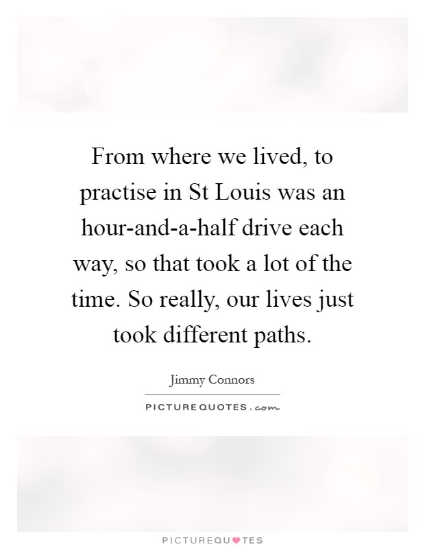 From where we lived, to practise in St Louis was an hour-and-a-half drive each way, so that took a lot of the time. So really, our lives just took different paths Picture Quote #1