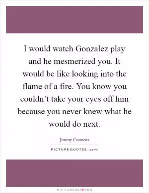 I would watch Gonzalez play and he mesmerized you. It would be like looking into the flame of a fire. You know you couldn’t take your eyes off him because you never knew what he would do next Picture Quote #1