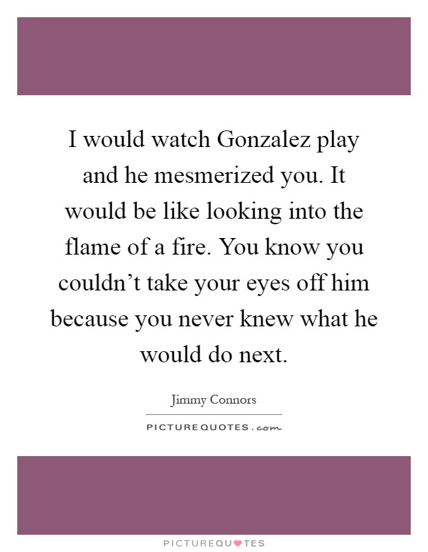 I would watch Gonzalez play and he mesmerized you. It would be like looking into the flame of a fire. You know you couldn't take your eyes off him because you never knew what he would do next Picture Quote #1