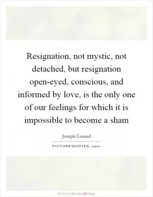 Resignation, not mystic, not detached, but resignation open-eyed, conscious, and informed by love, is the only one of our feelings for which it is impossible to become a sham Picture Quote #1