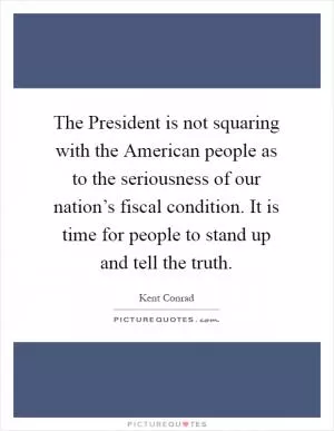 The President is not squaring with the American people as to the seriousness of our nation’s fiscal condition. It is time for people to stand up and tell the truth Picture Quote #1