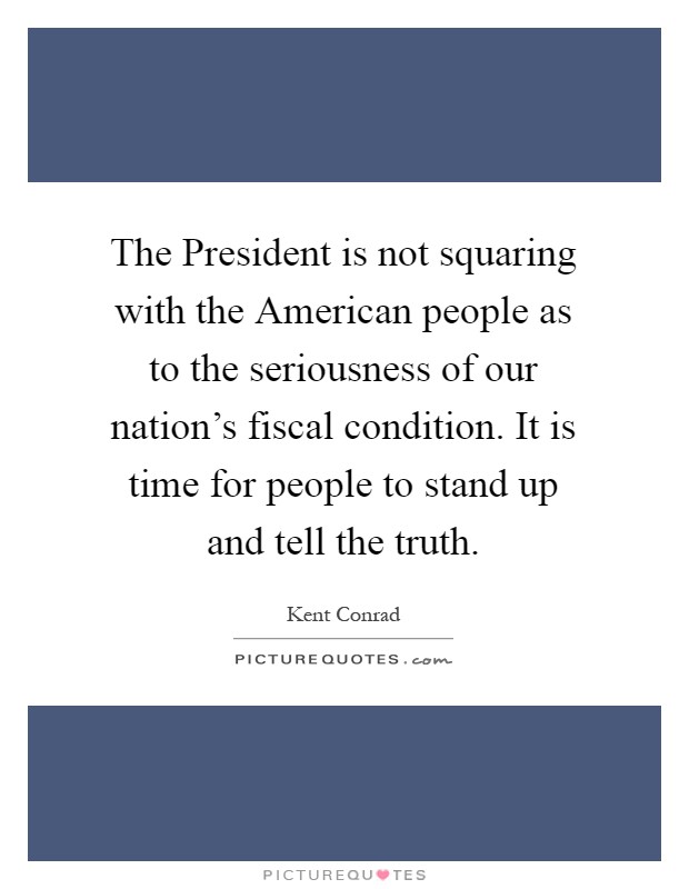 The President is not squaring with the American people as to the seriousness of our nation's fiscal condition. It is time for people to stand up and tell the truth Picture Quote #1