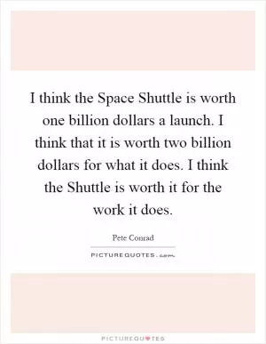 I think the Space Shuttle is worth one billion dollars a launch. I think that it is worth two billion dollars for what it does. I think the Shuttle is worth it for the work it does Picture Quote #1