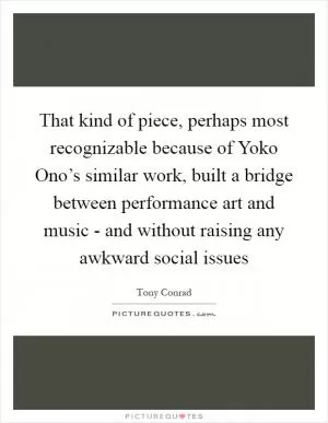 That kind of piece, perhaps most recognizable because of Yoko Ono’s similar work, built a bridge between performance art and music - and without raising any awkward social issues Picture Quote #1