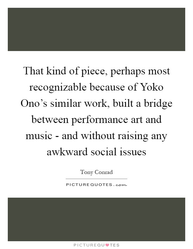 That kind of piece, perhaps most recognizable because of Yoko Ono's similar work, built a bridge between performance art and music - and without raising any awkward social issues Picture Quote #1