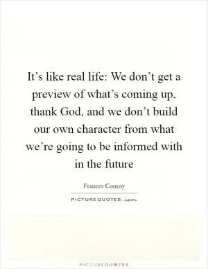 It’s like real life: We don’t get a preview of what’s coming up, thank God, and we don’t build our own character from what we’re going to be informed with in the future Picture Quote #1
