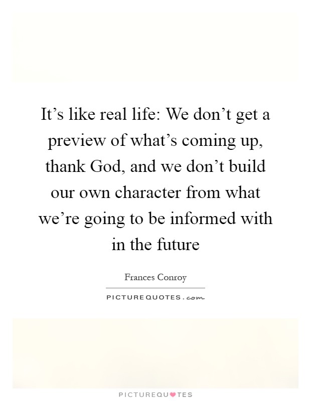 It's like real life: We don't get a preview of what's coming up, thank God, and we don't build our own character from what we're going to be informed with in the future Picture Quote #1