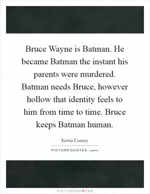 Bruce Wayne is Batman. He became Batman the instant his parents were murdered. Batman needs Bruce, however hollow that identity feels to him from time to time. Bruce keeps Batman human Picture Quote #1