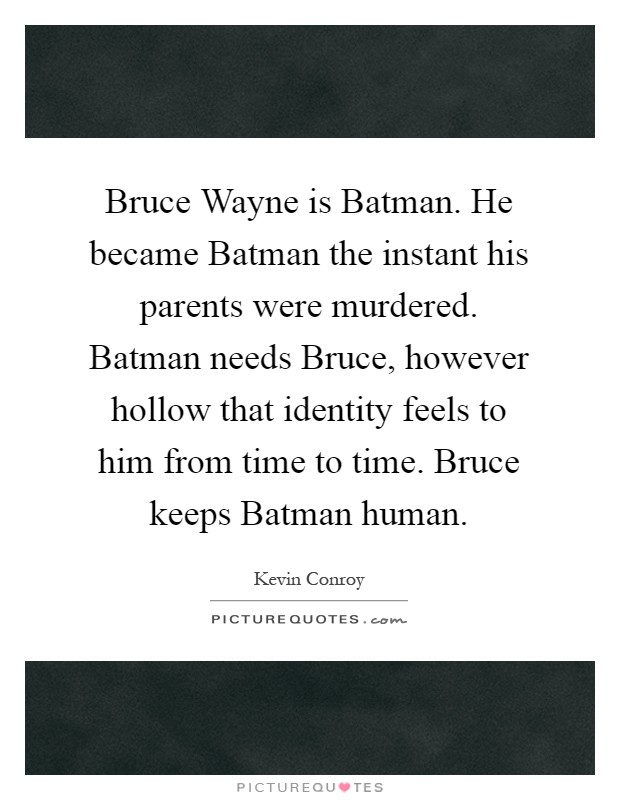 Bruce Wayne is Batman. He became Batman the instant his parents were murdered. Batman needs Bruce, however hollow that identity feels to him from time to time. Bruce keeps Batman human Picture Quote #1