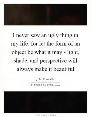 I never saw an ugly thing in my life: for let the form of an object be what it may - light, shade, and perspective will always make it beautiful Picture Quote #1