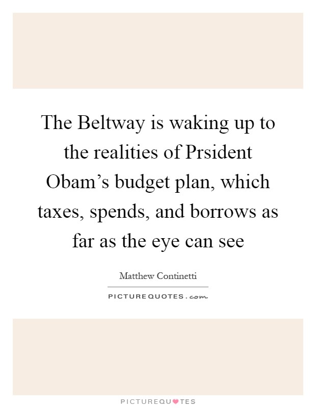 The Beltway is waking up to the realities of Prsident Obam's budget plan, which taxes, spends, and borrows as far as the eye can see Picture Quote #1