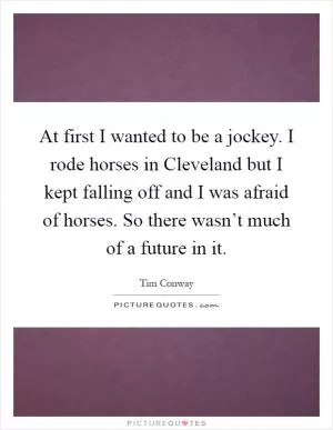 At first I wanted to be a jockey. I rode horses in Cleveland but I kept falling off and I was afraid of horses. So there wasn’t much of a future in it Picture Quote #1