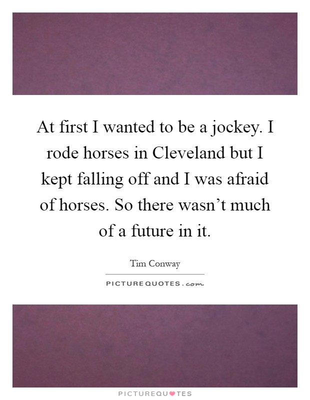 At first I wanted to be a jockey. I rode horses in Cleveland but I kept falling off and I was afraid of horses. So there wasn't much of a future in it Picture Quote #1