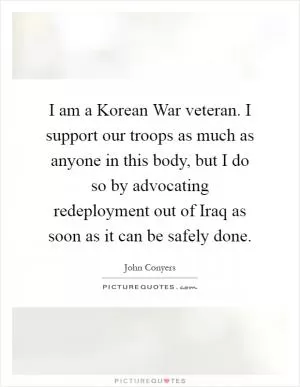 I am a Korean War veteran. I support our troops as much as anyone in this body, but I do so by advocating redeployment out of Iraq as soon as it can be safely done Picture Quote #1