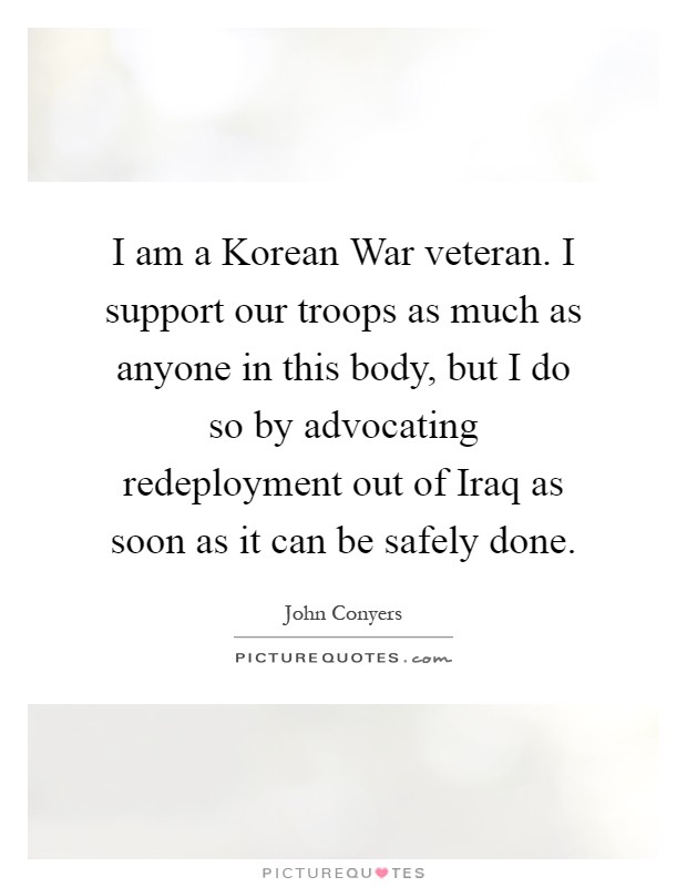 I am a Korean War veteran. I support our troops as much as anyone in this body, but I do so by advocating redeployment out of Iraq as soon as it can be safely done Picture Quote #1