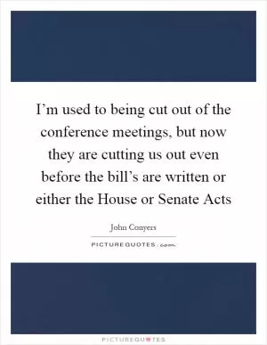 I’m used to being cut out of the conference meetings, but now they are cutting us out even before the bill’s are written or either the House or Senate Acts Picture Quote #1