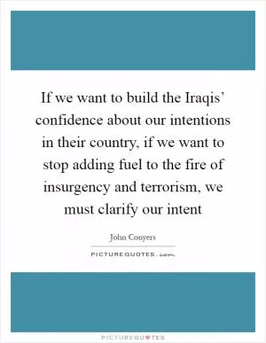 If we want to build the Iraqis’ confidence about our intentions in their country, if we want to stop adding fuel to the fire of insurgency and terrorism, we must clarify our intent Picture Quote #1