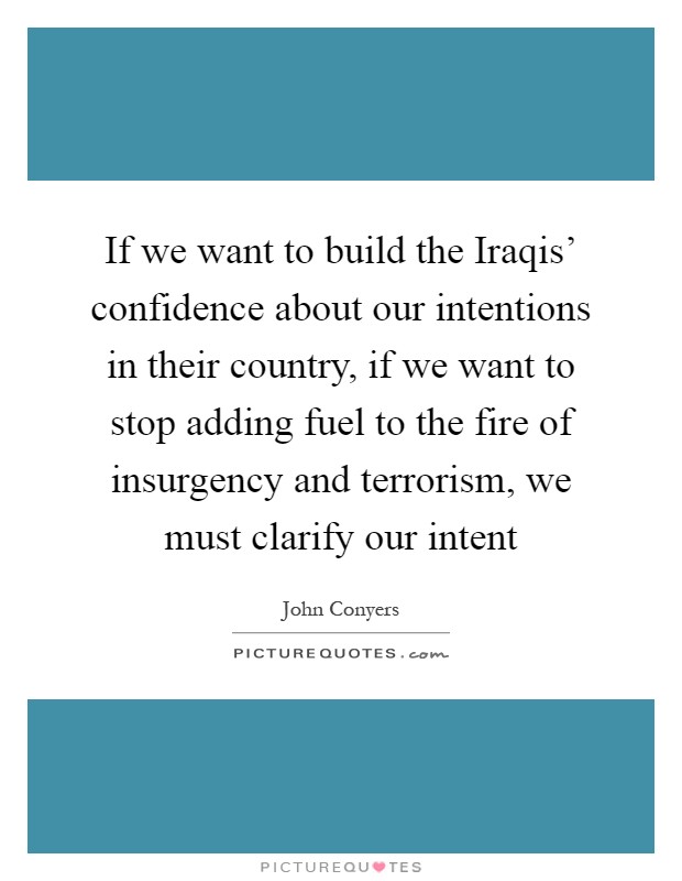If we want to build the Iraqis' confidence about our intentions in their country, if we want to stop adding fuel to the fire of insurgency and terrorism, we must clarify our intent Picture Quote #1