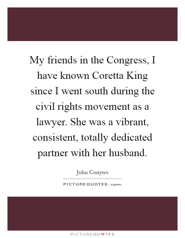 My friends in the Congress, I have known Coretta King since I went south during the civil rights movement as a lawyer. She was a vibrant, consistent, totally dedicated partner with her husband Picture Quote #1