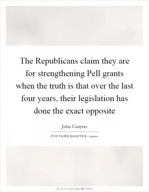 The Republicans claim they are for strengthening Pell grants when the truth is that over the last four years, their legislation has done the exact opposite Picture Quote #1