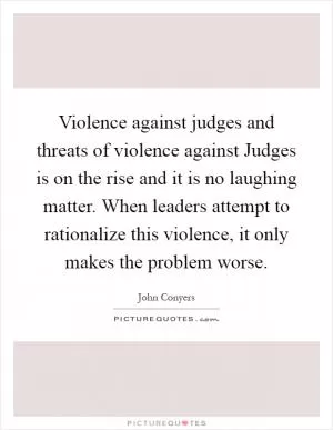 Violence against judges and threats of violence against Judges is on the rise and it is no laughing matter. When leaders attempt to rationalize this violence, it only makes the problem worse Picture Quote #1