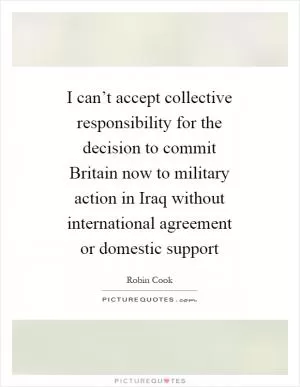 I can’t accept collective responsibility for the decision to commit Britain now to military action in Iraq without international agreement or domestic support Picture Quote #1