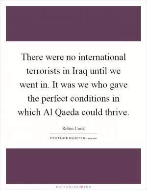 There were no international terrorists in Iraq until we went in. It was we who gave the perfect conditions in which Al Qaeda could thrive Picture Quote #1