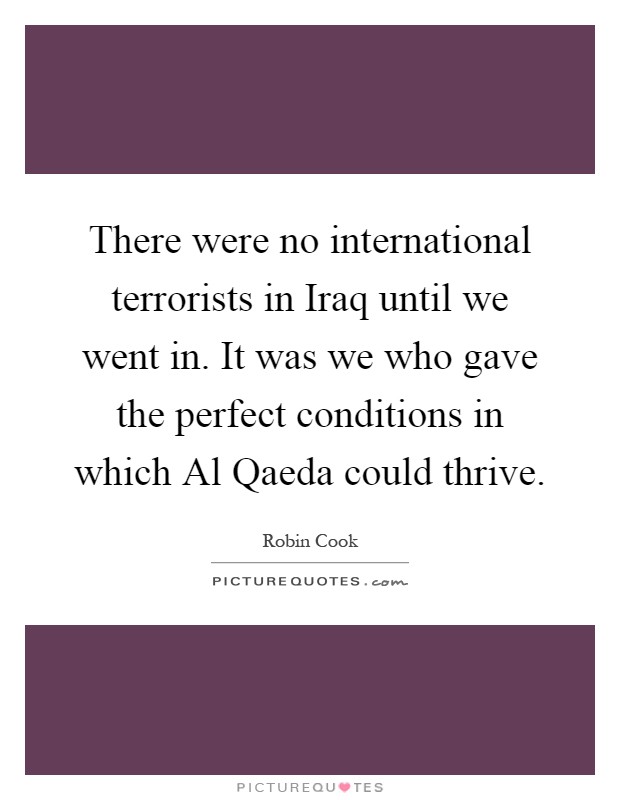 There were no international terrorists in Iraq until we went in. It was we who gave the perfect conditions in which Al Qaeda could thrive Picture Quote #1