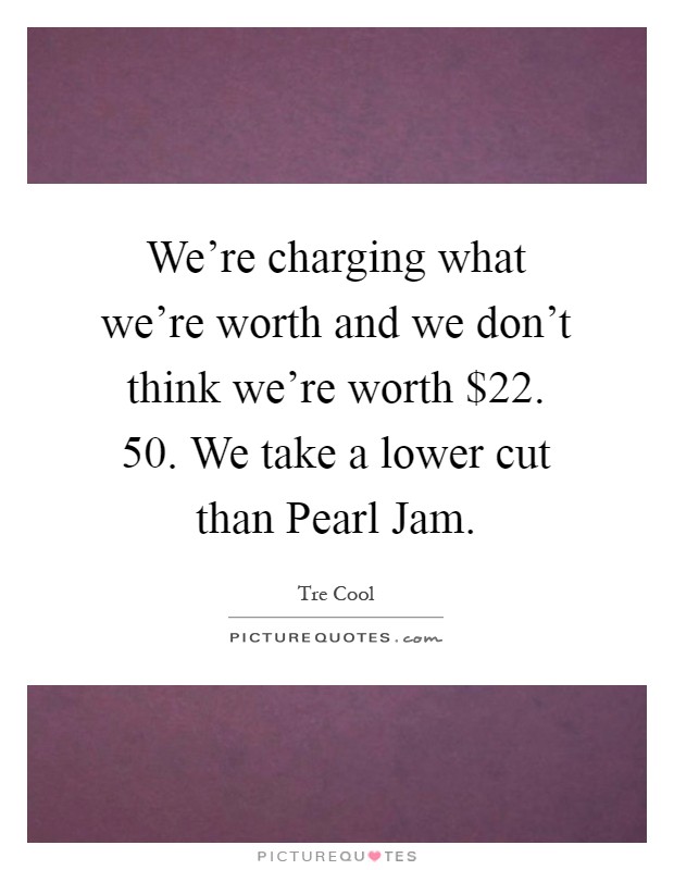 We're charging what we're worth and we don't think we're worth $22. 50. We take a lower cut than Pearl Jam Picture Quote #1