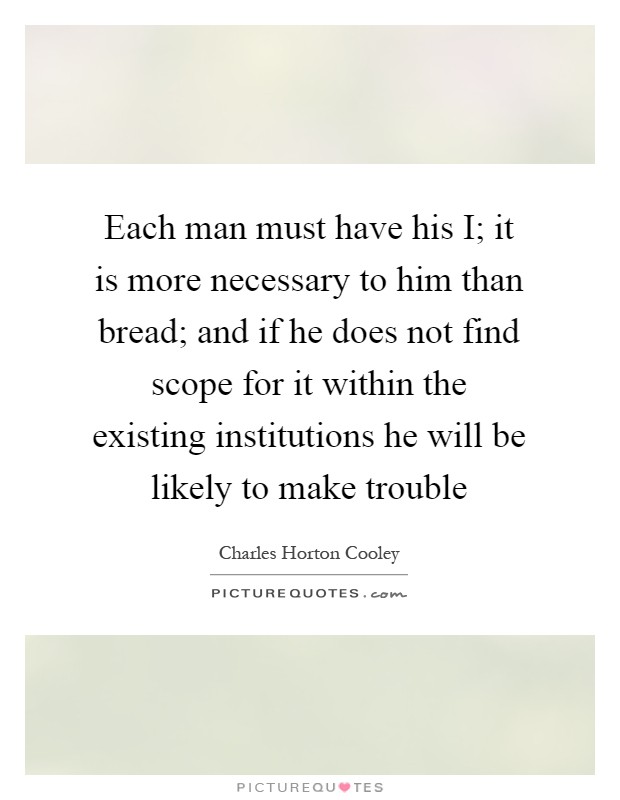 Each man must have his I; it is more necessary to him than bread; and if he does not find scope for it within the existing institutions he will be likely to make trouble Picture Quote #1