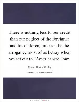 There is nothing less to our credit than our neglect of the foreigner and his children, unless it be the arrogance most of us betray when we set out to “Americanize” him Picture Quote #1