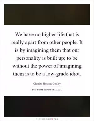 We have no higher life that is really apart from other people. It is by imagining them that our personality is built up; to be without the power of imagining them is to be a low-grade idiot Picture Quote #1